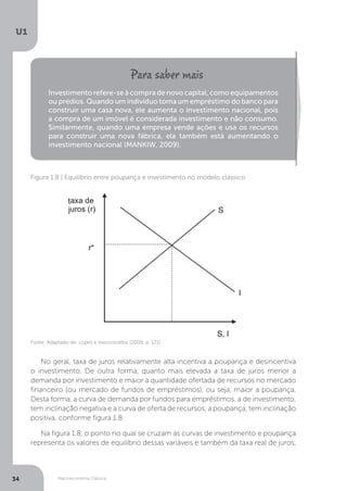 Macroeconomia Clássica
U1
34
Investimento refere-se à compra de novo capital, como equipamentos
ou prédios. Quando um indivíduo toma um empréstimo do banco para
construir uma casa nova, ele aumenta o investimento nacional, pois
a compra de um imóvel é considerada investimento e não consumo.
Similarmente, quando uma empresa vende ações e usa os recursos
para construir uma nova fábrica, ela também está aumentando o
investimento nacional (MANKIW, 2009).
Fonte: Adaptado de: Lopes e Vasconcellos (2008, p. 121)
Figura 1.8 | Equilíbrio entre poupança e investimento no modelo clássico
No geral, taxa de juros relativamente alta incentiva a poupança e desincentiva
o investimento. De outra forma, quanto mais elevada a taxa de juros menor a
demanda por investimento e maior a quantidade ofertada de recursos no mercado
financeiro (ou mercado de fundos de empréstimos), ou seja, maior a poupança.
Desta forma, a curva de demanda por fundos para empréstimos, a de investimento,
tem inclinação negativa e a curva de oferta de recursos, a poupança, tem inclinação
positiva, conforme figura 1.8.
Na figura 1.8, o ponto no qual se cruzam as curvas de investimento e poupança
representa os valores de equilíbrio dessas variáveis e também da taxa real de juros,
 
