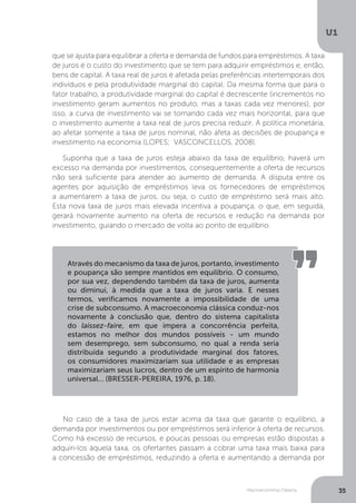 Macroeconomia Clássica
U1
35
que se ajusta para equilibrar a oferta e demanda de fundos para empréstimos. A taxa
de juros é o custo do investimento que se tem para adquirir empréstimos e, então,
bens de capital. A taxa real de juros é afetada pelas preferências intertemporais dos
indivíduos e pela produtividade marginal do capital. Da mesma forma que para o
fator trabalho, a produtividade marginal do capital é decrescente (incrementos no
investimento geram aumentos no produto, mas a taxas cada vez menores), por
isso, a curva de investimento vai se tornando cada vez mais horizontal, para que
o investimento aumente a taxa real de juros precisa reduzir. A política monetária,
ao afetar somente a taxa de juros nominal, não afeta as decisões de poupança e
investimento na economia (LOPES; VASCONCELLOS, 2008).
Suponha que a taxa de juros esteja abaixo da taxa de equilíbrio, haverá um
excesso na demanda por investimentos, consequentemente a oferta de recursos
não será suficiente para atender ao aumento de demanda. A disputa entre os
agentes por aquisição de empréstimos leva os fornecedores de empréstimos
a aumentarem a taxa de juros, ou seja, o custo de empréstimo será mais alto.
Esta nova taxa de juros mais elevada incentiva a poupança, o que, em seguida,
gerará novamente aumento na oferta de recursos e redução na demanda por
investimento, guiando o mercado de volta ao ponto de equilíbrio.
No caso de a taxa de juros estar acima da taxa que garante o equilíbrio, a
demanda por investimentos ou por empréstimos será inferior à oferta de recursos.
Como há excesso de recursos, e poucas pessoas ou empresas estão dispostas a
adquiri-los àquela taxa, os ofertantes passam a cobrar uma taxa mais baixa para
a concessão de empréstimos, reduzindo a oferta e aumentando a demanda por
Através do mecanismo da taxa de juros, portanto, investimento
e poupança são sempre mantidos em equilíbrio. O consumo,
por sua vez, dependendo também da taxa de juros, aumenta
ou diminui, à medida que a taxa de juros varia. E nesses
termos, verificamos novamente a impossibilidade de uma
crise de subconsumo. A macroeconomia clássica conduz-nos
novamente à conclusão que, dentro do sistema capitalista
do laissez-faire, em que impera a concorrência perfeita,
estamos no melhor dos mundos possíveis - um mundo
sem desemprego, sem subconsumo, no qual a renda seria
distribuída segundo a produtividade marginal dos fatores,
os consumidores maximizariam sua utilidade e as empresas
maximizariam seus lucros, dentro de um espírito de harmonia
universal... (BRESSER-PEREIRA, 1976, p. 18).
 