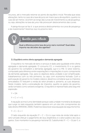 Macroeconomia Clássica
U1
36
recursos, até o mercado retornar ao ponto de equilíbrio inicial. Perceba que estas
alterações, tanto no caso de a taxa de juros ser maior que a de equilíbrio, quanto no
caso de ser menor, ocorrem ao longo das curvas de investimento ou de poupança,
ou seja, alterações na taxa de juros não provocam deslocamentos das curvas.
A pergunta que se faz é: o que provoca deslocamentos na curva de poupança
e de investimento? Veremos isso no próximo item.
3.1 Equilíbrio entre oferta agregada e demanda agregada
O equilíbrio no mercado de bens e serviços é dado pela igualdade entre oferta
agregada e demanda agregada. O consumo (C), o investimento (I) e os gastos
do governo (G) compõem a demanda agregada, que é o PIB. O setor externo,
computado pela diferença entre exportações e importações é outro componente
da demanda agregada, mas, para os objetivos desta unidade e por simplificação,
trabalharemos com os três primeiros, ou seja, com economia fechada. Com a
participação do governo no modelo clássico, devemos considerar que os impostos
arrecadados (T) reduzem a renda do setor privado e, portanto, as suas despesas.
Neste modelo, tanto a arrecadação de impostos, quanto os gastos do governo,
serão tomados como variáveis exógenas. O equilíbrio é representado pela seguinte
expressão:
Y = DA
Y = C + I + G
A equação acima é uma identidade porque cada unidade monetária da despesa
que surge no lado esquerdo também aparece em um dos três componentes do
lado direito (MANKIW, 2009). Podemos reescrever essa equação da seguinte forma:
Y – C – G = I
O lado esquerdo da equação (Y – C – G) é o que resta da renda total após o
setor privado efetuar o pagamento de seus dispêndios e o setor público dos seus
gastos. Esse montante é a poupança nacional (S). Substituindo (Y – C – G) por S, a
Qual a diferença entre taxa de juros real e nominal? Qual delas
importa nas decisões dos agentes?
 