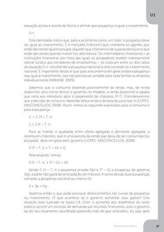 Macroeconomia Clássica
U1
37
equação acima é escrita de forma a afirmar que poupança é igual a investimento.
S=I
Esta identidade indica que, para a economia como um todo, a poupança deve
ser igual ao investimento. É o mercado financeiro que coordena os agentes que
estão decidindo quanto poupar (aqueles que chamamos de superavitários) e os que
estão decidindo quando investir (os deficitários). Os intermediários financeiros − as
instituições financeiras por meio das quais os poupadores podem indiretamente
ofertar fundos aos tomadores de empréstimos – se colocam entre os dois lados
da equação S=I, recolhendo a poupança nacional e direcionando ao investimento
nacional. É importante destacar que para a economia em geral embora poupança
seja igual a investimento, isso não precisa ser verdade para cada família ou empresa
individualmente (MANKIW, 2009).
Sabemos que o consumo depende positivamente da renda, mas, da renda
disponível, pois como temos o governo no modelo, a renda disponível é aquela
que resta aos indivíduos após o pagamento de impostos (Y-T). Consideraremos
que a decisão de consumo depende desta renda e da taxa de juros real (r) (LOPES;
VASCONCELLOS, 2008). Assim, temos as seguintes expressões para o consumo e
para a poupança:
C = C (Y – T; r)
S = S (Y – T; r)
Para se manter a igualdade entre oferta agregada e demanda agregada, a
receita em impostos, que é uma parcela da renda que deixa de ser consumida (ou
poupada), deve ser gasta pelo governo (LOPES; VASCONCELLOS, 2008).
S (Y – T; r) + T = I(r) + G
Rearranjando, temos:
S (Y – T; r) + (T – G) = I(r)
Sendo S (Y – T; r) a poupança privada (Sp) e (T – G) a poupança do governo
(Sg), a parte não gasta da arrecadação em tributos. A soma dessas duas poupanças
compõe a poupança nacional ou interna (S).
S = Sp + Sg
Vejamos então o que pode provocar deslocamentos nas curvas de poupança
ou investimento. O que acontece se o governo aumentar seus gastos? Esta
situação está ilustrada na figura 1.9. Com o aumento dos dispêndios do setor
público ocorre um excesso de demanda por recursos financeiros, pois o governo
sai do seu orçamento equilibrado gastando mais do que arrecadou, ou seja, gera
 