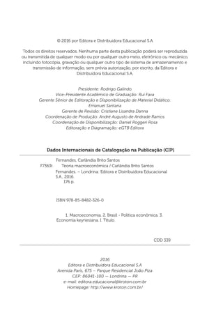 Dados Internacionais de Catalogação na Publicação (CIP)
Fernandes, Carlândia Brito Santos
	
	 ISBN 978-85-8482-326-0
1.	Macroeconomia. 2. Brasil - Política econômica. 3.
Economia keynesiana. I. Título.
	 CDD 339
Fernandes. – Londrina: Editora e Distribuidora Educacional
S.A., 2016.
176 p.
F7363t Teoria macroeconômica / Carlândia Brito Santos
© 2016 por Editora e Distribuidora Educacional S.A
Todos os direitos reservados. Nenhuma parte desta publicação poderá ser reproduzida
ou transmitida de qualquer modo ou por qualquer outro meio, eletrônico ou mecânico,
incluindo fotocópia, gravação ou qualquer outro tipo de sistema de armazenamento e
transmissão de informação, sem prévia autorização, por escrito, da Editora e
Distribuidora Educacional S.A.
Presidente: Rodrigo Galindo
Vice-Presidente Acadêmico de Graduação: Rui Fava
Gerente Sênior de Editoração e Disponibilização de Material Didático:
Emanuel Santana
Gerente de Revisão: Cristiane Lisandra Danna
Coordenação de Produção: André Augusto de Andrade Ramos
Coordenação de Disponibilização: Daniel Roggeri Rosa
Editoração e Diagramação: eGTB Editora
2016
Editora e Distribuidora Educacional S.A
Avenida Paris, 675 – Parque Residencial João Piza
CEP: 86041-100 — Londrina — PR
e-mail: editora.educacional@kroton.com.br
Homepage: http://www.kroton.com.br/
 