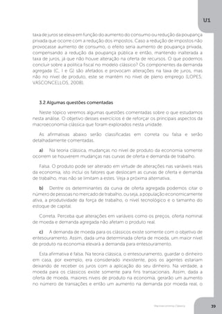 Macroeconomia Clássica
U1
39
taxa de juros se eleva em função do aumento do consumo ou redução da poupança
privada que ocorre com a redução dos impostos. Caso a redução de impostos não
provocasse aumento de consumo, o efeito seria aumento de poupança privada,
compensando a redução da poupança pública e então, mantendo inalterada a
taxa de juros, já que não houve alteração na oferta de recursos. O que podemos
concluir sobre a política fiscal no modelo clássico? Os componentes da demanda
agregada (C, I e G) são afetados e provocam alterações na taxa de juros, mas
não no nível de produto, este se mantém no nível de pleno emprego (LOPES;
VASCONCELLOS, 2008).
3.2 Algumas questões comentadas
Neste tópico veremos algumas questões comentadas sobre o que estudamos
nesta análise. O objetivo desses exercícios é de reforçar os principais aspectos da
macroeconomia clássica que foram explorados nesta unidade.
As afirmativas abaixo serão classificadas em correta ou falsa e serão
detalhadamente comentadas.
a)	 Na teoria clássica, mudanças no nível de produto da economia somente
ocorrem se houverem mudanças nas curvas de oferta e demanda de trabalho.
Falsa. O produto pode ser alterado em virtude de alterações nas variáveis reais
da economia, isto inclui os fatores que deslocam as curvas de oferta e demanda
de trabalho, mas não se limitam a estes. Veja a próxima alternativa.
b)	 Dentre os determinantes da curva de oferta agregada podemos citar o
número de pessoas no mercado de trabalho, ou seja, a população economicamente
ativa, a produtividade da força de trabalho, o nível tecnológico e o tamanho do
estoque de capital.
Correta. Perceba que alterações em variáveis como os preços, oferta nominal
de moeda e demanda agregada não afetam o produto real.
c)	 A demanda de moeda para os clássicos existe somente com o objetivo de
entesouramento. Assim, dada uma determinada oferta de moeda, um maior nível
de produto na economia elevará a demanda para entesouramento.
Esta afirmativa é falsa. Na teoria clássica, o entesouramento, guardar o dinheiro
em casa, por exemplo, era considerado inexistente, pois os agentes estariam
deixando de receber os juros com a aplicação do seu dinheiro. Na verdade, a
moeda para os clássicos existe somente para fins transacionais. Assim, dada a
oferta de moeda, maiores níveis de produto na economia, gerarão um aumento
no número de transações e então um aumento na demanda por moeda real, o
 