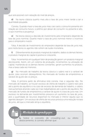 Macroeconomia Clássica
U1
40
que será possível com redução do nível de preços.
d)	 Na teoria clássica quanto mais alta a taxa de juros maior tende a ser a
quantidade poupada.
Correta. Quando maior a taxa de juros mais caro será o consumo presente em
relação ao consumo futuro, o prêmio por deixar de consumir no presente é alto,
o que incentiva a poupança.
e)	 Na teoria clássica a decisão de investimento pelo empresário depende da
taxa de juros nominal. Quanto maior a taxa de juros nominal menor o incentivo
para o empresário investir.
Falsa. A decisão de investimento do empresário depende da taxa de juros real,
pois nesta teoria os agentes não sofrem de ilusão monetária.
f)	 Diferentemente do produto marginal do trabalho, dados os demais fatores,
o produto marginal do capital é positivo e crescente.
Falsa. Incrementos em qualquer fator de produção geram um produto marginal
decrescente. Assim, em um sistema de produção, incrementos na utilização de
capital, mantendo-se os demais fatores constantes, geram aumentos no produto,
mas a taxas cada vez menores.
g)	 No mercado de trabalho da teoria clássica o salário real é a variável de
ajuste, caso ocorram desequilíbrios. No mercado de fundos de empréstimos a
variável de ajuste são os preços.
Falsa. A primeira parte da afirmativa está correta, mas a segunda não. No
mercado de trabalho, se houver excesso de oferta de trabalho o salário real cairá
até o ponto de equilíbrio e no caso de excesso de demanda de trabalho, o salário
real aumentará atraindo cada vez mais trabalhadores até o ponto de equilíbrio. No
mercado de fundos de empréstimos a variável de ajuste é a taxa de juros real. Um
excesso na demanda por investimentos provoca um aumento na taxa de juros,
pois a quantidade de recursos disponível no mercado é inferior àquela que os
agentes desejam. Um excesso de oferta de recursos provoca uma redução na taxa
de juros, até que o mercado atinja o equilíbrio.
1. Sobre o conceito de crowding-out, ou efeito
deslocamento, é correto afirmar que:
 