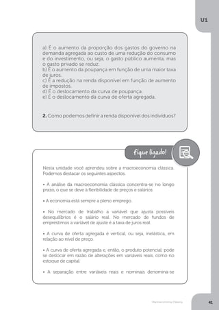 Macroeconomia Clássica
U1
41
2. Como podemos definir a renda disponível dos indivíduos?
a) É o aumento da proporção dos gastos do governo na
demanda agregada ao custo de uma redução do consumo
e do investimento, ou seja, o gasto público aumenta, mas
o gasto privado se reduz.
b) É o aumento da poupança em função de uma maior taxa
de juros.
c) É a redução na renda disponível em função de aumento
de impostos.
d) É o deslocamento da curva de poupança.
e) É o deslocamento da curva de oferta agregada.
Nesta unidade você aprendeu sobre a macroeconomia clássica.
Podemos destacar os seguintes aspectos.
• A análise da macroeconomia clássica concentra-se no longo
prazo, o que se deve à flexibilidade de preços e salários.
• A economia está sempre a pleno emprego.
• No mercado de trabalho a variável que ajusta possíveis
desequilíbrios é o salário real. No mercado de fundos de
empréstimos a variável de ajuste é a taxa de juros real.
• A curva de oferta agregada é vertical, ou seja, inelástica, em
relação ao nível de preço.
• A curva de oferta agregada e, então, o produto potencial, pode
se deslocar em razão de alterações em variáveis reais, como no
estoque de capital.
• A separação entre variáveis reais e nominais denomina-se
 
