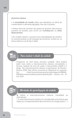Macroeconomia Clássica
U1
42
dicotomia clássica.
• A neutralidade da moeda indica que alterações na oferta de
moeda afetam a demanda agregada, mas não o produto.
• Política fiscal de aumento dos gastos do governo não provoca
aumento do produto, pois ocorre um crowding-out, ou efeito
deslocamento.
• No modelo clássico o governo fica impossibilitado de interferir
no nível de produto ou de emprego da economia. Lembre-se: na
teoria clássica a Lei de Say é válida.
Chegamos ao final dessa primeira unidade. Você poderá
saber mais sobre a macroeconomia clássica consultando o
terceiro capítulo do livro de Lopes e Vasconcellos (2008) e o
artigo “Da macroeconomia clássica à keynesiana” de Bresser-
Pereira (1976). Este último encontra-se disponível no seguinte
link: <http://www.bresserpereira.org.br/papers/1968/68-
98DaMacroclassicaAKeynesiana.apostila.pdf>. Acesso em: 14
out. 2015.
1. Sobre a macroeconomia clássica, considere as
afirmativas:
I. A macroeconomia clássica é considerada uma teoria que
explica o comportamento da economia no longo prazo. ( )
 