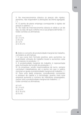 Macroeconomia Clássica
U1
43
2. Sobre o conceito de produtividade marginal do trabalho,
considere as afirmativas:
I. A sua curva tem formato positivo, pois aumentos na
quantidade utilizada de trabalho levará a aumentos cada
vez maiores no produto. ( )
II. A produtividade marginal do trabalho é representada
pela inclinação da função de produção. ( )
III. As empresas, sendo maximizadoras de lucro, sempre
contratam trabalhadores até o ponto em que o salário
nominal se iguala à produtividade marginal do trabalho. ( )
IV. Para uma dada empresa, considerando constantes
o estoque de capital e a tecnologia, quanto mais essa
empresa aumenta o número de indivíduos empregados,
menor será a produtividade marginal do trabalho. ( )
Estão corretas as afirmativas:
a) I e II.
b) I, II e III.
c) III e IV.
d) II, III e IV.
e) II e IV.
II. Na macroeconomia clássica os preços são rígidos,
portanto, não respondem a alterações da oferta agregada.
( )
III. O ponto de pleno emprego corresponde à rigidez de
preços e salários. ( )
IV. Na visão da macroeconomia clássica é válida a Lei de
Say, ou seja, de que a oferta cria a sua própria demanda. ( )
Estão corretas as afirmativas:
a) I e II.
b) I, II e III.
c) III e IV.
d) I e IV.
e) II, III e IV.
 