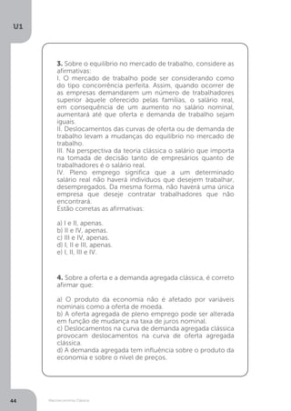 Macroeconomia Clássica
U1
44
3. Sobre o equilíbrio no mercado de trabalho, considere as
afirmativas:
I. O mercado de trabalho pode ser considerando como
do tipo concorrência perfeita. Assim, quando ocorrer de
as empresas demandarem um número de trabalhadores
superior àquele oferecido pelas famílias, o salário real,
em consequência de um aumento no salário nominal,
aumentará até que oferta e demanda de trabalho sejam
iguais.
II. Deslocamentos das curvas de oferta ou de demanda de
trabalho levam a mudanças do equilíbrio no mercado de
trabalho.
III. Na perspectiva da teoria clássica o salário que importa
na tomada de decisão tanto de empresários quanto de
trabalhadores é o salário real.
IV. Pleno emprego significa que a um determinado
salário real não haverá indivíduos que desejem trabalhar,
desempregados. Da mesma forma, não haverá uma única
empresa que deseje contratar trabalhadores que não
encontrará.
Estão corretas as afirmativas:
a) I e II, apenas.
b) II e IV, apenas.
c) III e IV, apenas.
d) I, II e III, apenas.
e) I, II, III e IV.
4. Sobre a oferta e a demanda agregada clássica, é correto
afirmar que:
a) O produto da economia não é afetado por variáveis
nominais como a oferta de moeda.
b) A oferta agregada de pleno emprego pode ser alterada
em função de mudança na taxa de juros nominal.
c) Deslocamentos na curva de demanda agregada clássica
provocam deslocamentos na curva de oferta agregada
clássica.
d) A demanda agregada tem influência sobre o produto da
economia e sobre o nível de preços.
 