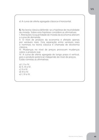 Macroeconomia Clássica
U1
45
5. Na teoria clássica defende-se a hipótese de neutralidade
da moeda. Sobre esta hipótese considere as afirmativas:
I. Alterações na quantidade de moeda da economia alteram
a curva de demanda.
II. O nível de produto da economia é afetado apenas
por variáveis reais. Esta separação entre variáveis reais
e nominais na teoria clássica é chamada de dicotomia
clássica.
III. Mudanças no nível de preços provocam mudanças
sobre o produto real.
IV. A curva de oferta agregada de longo prazo é vertical,
pois o produto potencial independe do nível de preços.
Estão corretas as afirmativas:
a) I, II e IV.
b) II, III e IV.
c) II e III.
d) III e IV.
e) I, III e IV.
e) A curva de oferta agregada clássica é horizontal.
 