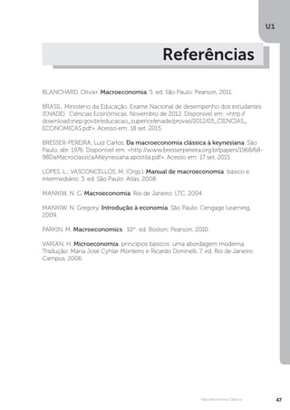 U1
47
Macroeconomia Clássica
Referências
BLANCHARD, Olivier. Macroeconomia. 5. ed. São Paulo: Pearson, 2011.
BRASIL. Ministério da Educação. Exame Nacional de desempenho dos estudantes
(ENADE). Ciências Econômicas. Novembro de 2012. Disponível em: <http://
download.inep.gov.br/educacao_superior/enade/provas/2012/03_CIENCIAS_
ECONOMICAS.pdf>. Acesso em: 18 set. 2015.
BRESSER-PEREIRA, Luiz Carlos. Da macroeconomia clássica à keynesiana. São
Paulo, abr. 1976. Disponível em: <http://www.bresserpereira.org.br/papers/1968/68-
98DaMacroclassicaAKeynesiana.apostila.pdf>. Acesso em: 17 set. 2015.
LOPES, L.; VASCONCELLOS, M. (Orgs.). Manual de macroeconomia: básico e
intermediário. 3. ed. São Paulo: Atlas, 2008.
MANKIW, N. G. Macroeconomia. Rio de Janeiro: LTC, 2004.
MANKIW, N. Gregory. Introdução à economia. São Paulo: Cengage Learning,
2009.
PARKIN, M. Macroeconomics. 10th
. ed. Boston: Pearson, 2010.
VARIAN, H. Microeconomia: princípios básicos: uma abordagem moderna.
Tradução: Maria José Cyhlar Monteiro e Ricardo Doninelli. 7. ed. Rio de Janeiro:
Campus, 2006.
 
