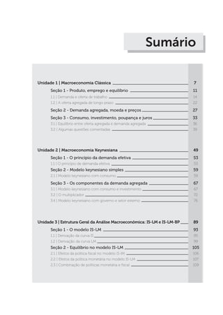Sumário
Unidade 1 | Macroeconomia Clássica
Seção 1 - Produto, emprego e equilíbrio
1.1 | Demanda e oferta de trabalho
1.2 | A oferta agregada de longo prazo
Seção 2 - Demanda agregada, moeda e preços
Seção 3 - Consumo, investimento, poupança e juros
3.1 | Equilíbrio entre oferta agregada e demanda agregada
3.2 | Algumas questões comentadas
Unidade 2 | Macroeconomia Keynesiana
Seção 1 - O princípio da demanda efetiva
1.1 | O princípio de demanda efetiva
Seção 2 - Modelo keynesiano simples
2.1 | Modelo keynesiano com consumo
Seção 3 - Os componentes da demanda agregada
3.1 | Modelo keynesiano com consumo e investimento
3.2 | O multiplicador
3.4 | Modelo keynesiano com governo e setor externo
Unidade 3 | Estrutura Geral da Análise Macroeconômica: IS-LM e IS-LM-BP
Seção 1 - O modelo IS-LM
1.1 | Derivação da curva IS
1.2 | Derivação da curva LM
Seção 2 - Equilíbrio no modelo IS-LM
2.1 | Efeitos da política fiscal no modelo iS-lM
2.2 | Efeitos da política monetária no modelo IS-LM
2.3 | Combinação de políticas monetária e fiscal
7
11
14
22
27
33
36
39
49
53
53
59
59
67
67
72
76
89
93
95
99
105
106
107
109
 