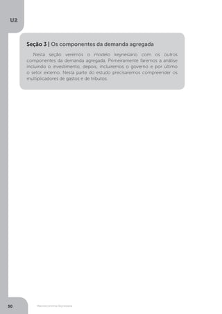Macroeconomia Keynesiana
U2
50
Nesta seção veremos o modelo keynesiano com os outros
componentes da demanda agregada. Primeiramente faremos a análise
incluindo o investimento, depois, incluiremos o governo e por último
o setor externo. Nesta parte do estudo precisaremos compreender os
multiplicadores de gastos e de tributos.
Seção 3 | Os componentes da demanda agregada
 