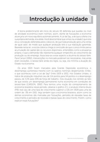 Macroeconomia Keynesiana
U2
51
Introdução à unidade
A teoria predominante até início do século XX defendia que quedas no nível
de atividade econômica eram normais, assim, diante de flutuações a economia
alcançaria um novo equilíbrio automaticamente. A Lei de Say, a de que a oferta cria
sua própria demanda, era válida. Você deve lembrar que vimos na unidade 1 que esta
era a concepção defendida pelos clássicos, de que toda produção gera uma renda
de igual valor, de modo que qualquer produção terá a sua realização garantida.
Baseada nessa lei, a escola clássica chega à conclusão de que o único limite para a
acumulação de capital são os recursos disponíveis, entendidos como a poupança
própria, e que a demanda não representa qualquer empecilho ao crescimento da
produção ou do emprego. Associava-se a esse aspecto a doutrina do laissez-faire.
Para Carson (1992), intervenções no mercado poderiam ser necessárias, mas ainda
eram exceções, o laissez-faire ainda era regra, ou seja, era mínima a atuação do
Estado na economia.
Os anos 1920 foram marcados pela Grande Depressão econômica, o
desemprego aumentava mesmo com os salários nominais despencando. Então,
o que aconteceu com a Lei de Say? Entre 1929 e 1932, nos Estados Unidos, o
índice de produção industrial caiu de 114 pontos para 54 pontos e o desemprego
passou de 3,2% para 22% da força de trabalho. Esta situação nos remete ao fato
de que existia um desemprego permanente numa economia em condições de
laissez-faire (CARSON, 1992). Para termos uma noção do comportamento da
economia brasileira nesse período, observe o gráfico 2.1, o produto interno bruto
(PIB) real caiu de uma taxa de crescimento superior a 11% em 1928 para uma da
ordem de -3% em 1931. Veja também que a economia brasileira, assim como as
demais economias são marcadas por flutuações, períodos de elevadas taxas de
crescimento e períodos de recessão e baixas taxas de crescimento. Porém, como
explicar essas flutuações?
 
