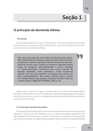 Macroeconomia Keynesiana
U2
53
Seção 1
O princípio da demanda efetiva
Introdução
Keynes apresenta em seu livro “A Teoria Geral” uma nova maneira de se analisar
a economia que contrapõe a teoria clássica. Para o autor as crises têm como fonte
as insuficiências de demanda efetiva.
Nesta seção veremos em que se fundamenta o princípio da demanda efetiva
de Keynes. Entenderemos como mudanças na demanda agregada podem afetar o
produto da economia e como os empresários ajustam suas expectativas de forma
a buscar lucros maiores.
1.1 O princípio de demanda efetiva
Para Keynes são as firmas que tomam as decisões fundamentais numa economia
capitalista: tanto o nível de emprego como o nível de poupança dependem das
decisões das firmas de produzir e investir. A decisão de produção e emprego deve
ser tomada com base em expectativas a respeito da demanda futura pelos produtos
Esta obra seria antes de mais nada uma denúncia do laissez-
faire. Keynes não era marxista, sequer socialista. Pelo contrário,
acreditava no sistema capitalista, dentro do qual fora educado.
Verificou, porém, que o sistema econômico capitalista estava
longe de assegurar automaticamente o pleno emprego
e o desenvolvimento econômico sem crises crônicas, de
duração indefinida, como pretendia a teoria econômica
vigente. Este fato fora também constatado pela maioria de
seus contemporâneos. Mas apenas Keynes logrou montar
um modelo teórico que tivesse condições de fazer frente ao
modelo clássico (BRESSER-PEREIRA, 1976, p. 22).
 