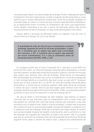 Macroeconomia Keynesiana
U2
55
necessário para induzir um volume dado de emprego. Porém, nada garante que os
empresários formulem expectativas corretas a respeito da demanda efetiva, o que
significa que a receita efetivamente obtida pela venda da produção acabada no
mercado pode ser maior ou menor do que a receita esperada pelos empresários.
Se as expectativas forem incorretas os empresários irão rever suas expectativas.
Outro detalhe importante é de que o ponto de demanda efetiva não ocorre
necessariamente ao pleno emprego, ou seja, existe desemprego involuntário.
Keynes define o princípio da demanda efetiva no capítulo 3 do seu livro “A
Teoria Geral do Emprego, do Juro e da Moeda”.
Em qualquer ponto que se situe à esquerda de E, veja que a curva D(N) fica
acima da Z(N), assim, ao nível de emprego oferecido pelos empresários, a receita
que elas esperam receber pela venda da produção é superior à receita mínima que
elas exigem para oferecer esse nível de emprego. Desta forma, os empresários
têm possibilidade de aumentar seus lucros se expandirem o nível de emprego até
o nível correspondente ao cruzamento das duas curvas, ou seja, até N*. Qualquer
ponto que se situe à direita de E, ou de N*, ao nível de emprego oferecido pelos
empresários, a receita que as empresas esperam obter pela venda da produção
é menor do que a receita mínima que elas exigem para oferecer esse nível de
emprego observe que agora Z(N) fica acima de D(N). Então, os empresários podem
aumentar os seus lucros se reduzirem o nível de emprego até N*.
No que se refere à remuneração do fator trabalho, para Keynes os salários
nominais são os que importam para os trabalhadores, pois é sobre estes que
eles podem ter controle (por meio das forças sindicais, por exemplo), o que não
acontece com os salários reais. Dado o nível de emprego, o salário real se ajustará
até o ponto em que for igual à produtividade marginal do trabalho compatível com
o respectivo nível de emprego, definindo o tamanho da massa salarial. Se lembre
que a produtividade marginal do trabalho é decrescente, assim, aumentos no nível
de emprego são seguidos por reduções no salário real, porém, não é sua queda
que leva ao aumento do emprego e do nível de produção da economia. Pense da
seguinte forma, dado o volume de salários reais, a disputa dos trabalhadores de
A quantidade de mão de obra N que os empresários resolvem
empregar depende da soma (D) de duas quantidades, a saber:
D1, o montante que se espera seja gasto pela comunidade
em consumo, e D2, o montante que se espera seja aplicado
em novos investimentos. D é o que já chamamos antes de
demanda efetiva (KEYNES, 1996, p. 63).
 