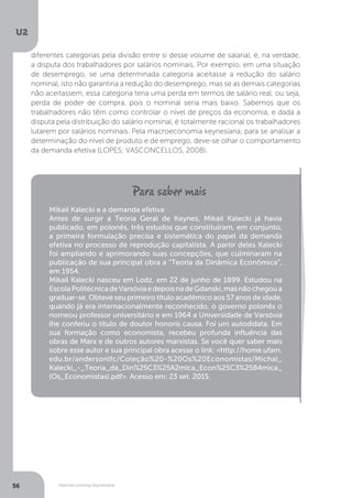 Macroeconomia Keynesiana
U2
56
diferentes categorias pela divisão entre si desse volume de salarial, é, na verdade,
a disputa dos trabalhadores por salários nominais. Por exemplo, em uma situação
de desemprego, se uma determinada categoria aceitasse a redução do salário
nominal, isto não garantiria a redução do desemprego, mas se as demais categorias
não aceitassem, essa categoria teria uma perda em termos de salário real, ou seja,
perda de poder de compra, pois o nominal seria mais baixo. Sabemos que os
trabalhadores não têm como controlar o nível de preços da economia, e dada a
disputa pela distribuição do salário nominal, é totalmente racional os trabalhadores
lutarem por salários nominais. Pela macroeconomia keynesiana, para se analisar a
determinação do nível de produto e de emprego, deve-se olhar o comportamento
da demanda efetiva (LOPES; VASCONCELLOS, 2008).
Mikail Kalecki e a demanda efetiva
Antes de surgir a Teoria Geral de Keynes, Mikail Kalecki já havia
publicado, em polonês, três estudos que constituíram, em conjunto,
a primeira formulação precisa e sistemática do papel da demanda
efetiva no processo de reprodução capitalista. A partir deles Kalecki
foi ampliando e aprimorando suas concepções, que culminaram na
publicação de sua principal obra a “Teoria da Dinâmica Econômica”,
em 1954.
Mikail Kalecki nasceu em Lodz, em 22 de junho de 1899. Estudou na
EscolaPolitécnicadeVarsóviaedepoisnadeGdanski,masnãochegoua
graduar-se. Obteve seu primeiro título acadêmico aos 57 anos de idade,
quando já era internacionalmente reconhecido, o governo polonês o
nomeou professor universitário e em 1964 a Universidade de Varsóvia
lhe conferiu o título de doutor honoris causa. Foi um autodidata. Em
sua formação como economista, recebeu profunda influência das
obras de Marx e de outros autores marxistas. Se você quer saber mais
sobre esse autor e sua principal obra acesse o link: <http://home.ufam.
edu.br/andersonlfc/Coleção%20-%20Os%20Economistas/Michal_
Kalecki_-_Teoria_da_Din%25C3%25A2mica_Econ%25C3%25B4mica_
(Os_Economistas).pdf>. Acesso em: 23 set. 2015.
 