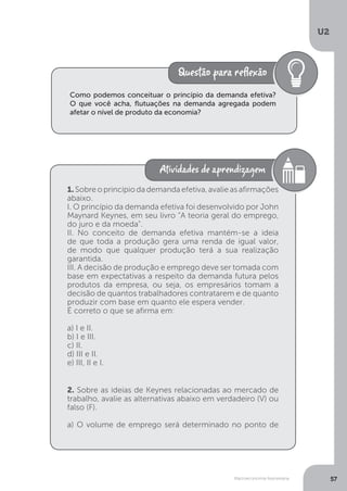 Macroeconomia Keynesiana
U2
57
Como podemos conceituar o princípio da demanda efetiva?
O que você acha, flutuações na demanda agregada podem
afetar o nível de produto da economia?
1. Sobre o princípio da demanda efetiva, avalie as afirmações
abaixo.
I. O princípio da demanda efetiva foi desenvolvido por John
Maynard Keynes, em seu livro “A teoria geral do emprego,
do juro e da moeda”.
II. No conceito de demanda efetiva mantém-se a ideia
de que toda a produção gera uma renda de igual valor,
de modo que qualquer produção terá a sua realização
garantida.
III. A decisão de produção e emprego deve ser tomada com
base em expectativas a respeito da demanda futura pelos
produtos da empresa, ou seja, os empresários tomam a
decisão de quantos trabalhadores contratarem e de quanto
produzir com base em quanto ele espera vender.
É correto o que se afirma em:
a) I e II.
b) I e III.
c) II.
d) III e II.
e) III, II e I.
2. Sobre as ideias de Keynes relacionadas ao mercado de
trabalho, avalie as alternativas abaixo em verdadeiro (V) ou
falso (F).
a) O volume de emprego será determinado no ponto de
 