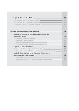 Seção 3 - Modelo IS-LM-BP
3.1 | A curva de balanço de pagamentos (BP)
3.2 | A curva BP sem mobilidade de capital
3.3 | Curva BP com livre mobilidade de capital
113
114
115
118
Unidade 4 | O papel da política econômica
Seção 1 - O modelo de oferta agregada e demanda
agregada (OA-DA)
1.1 | Derivando a demanda agregada
1.2 | Derivando a oferta agregada
1.3 | Equilíbrio entre demanda agregada e oferta agregada
1.4 | O papel das políticas econômicas no modelo oa-Da
Seção 2 - A curva de Phillips
2.1 | A curva de Phillips: origem e transformações
2.2 | Derivando a curva de Phillips a partir da relação de oferta agregada
Seção 3 - Expectativas, novo-clássicos, ciclos reais de
negócios e novo-keynesianos
3.1 | Expectativas
3.2 | Ciclos reais de negócios, novo-clássicos e novo-keynesianos
131
135
135
140
144
146
153
153
155
161
161
163
 
