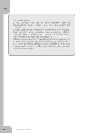 Macroeconomia Keynesiana
U2
58
demanda efetiva.
b) Os salários reais são os que importam para os
trabalhadores, pois é sobre estes que eles podem ter
controle.
c) Reduções salariais poderiam aumentar o desemprego,
pois geraria uma redução da demanda efetiva,
principalmente por bens de consumo, e influenciariam
negativamente as decisões empresariais.
d) O ponto de demanda efetiva não ocorre necessariamente
ao pleno emprego, ou seja, existe desemprego involuntário.
e) A curva de oferta agregada Z(N) expressa a renda que
o empresário espera receber por oferecer determinado
volume de emprego.
 