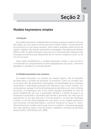 Macroeconomia Keynesiana
U2
59
Seção 2
Modelo keynesiano simples
Introdução
No modelo keynesiano, a hipótese básica é de que os preços e salários nominais
são rígidos, por isso, pode se afirmar que esse modelo reflete o comportamento
da economia no curto prazo, portanto, não há pleno emprego, pode ocorrer de
capital e trabalho não estarem plenamente empregados. Nas palavras de Mankiw
(2004, p. 181), “A rigidez de preços é tida como um importante fator explicativo das
flutuações econômicas que observamos de um mês em relação ao outro, ou de
um ano ao outro.”
Nesta seção entenderemos o modelo keynesiano simples, o que envolve a
compreensão do comportamento da oferta agregada de curto prazo, a demanda
agregada e o equilíbrio no mercado de bens.
2.1 Modelo keynesiano com consumo
No modelo keynesiano, ao contrário do modelo clássico, não há restrições
de oferta para o aumento da produção na economia. Como se considera que
os recursos não são plenamente empregados, há possibilidade de as empresas
aumentarem a quantidade produzida sem pressionar seus custos unitários. Em
outras palavras, qualquer nível de demanda pode ser atendido a um nível constante
de preços, os empresários têm como ofertar qualquer quantidade ao nível de
preços estabelecido, por isso, a quantidade ofertada é a variável de ajuste e os
empresários produzirão o necessário para atender a demanda. Isto indica que se
esboçarmos no eixo das abscissas o nível de produto e no eixo das ordenadas
o preço, a curva de oferta agregada de curto prazo, ou do modelo keynesiano,
será horizontal, infinitamente elástica, conforme ilustramos na figura 2.2. Assim,
diferentemente do modelo clássico que vimos na unidade 1, a demanda agregada
tem total influência sobre o nível de produto, validando o princípio da demanda
efetiva (LOPES; VASCONCELLOS, 2008).
 
