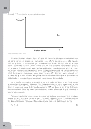 Macroeconomia Keynesiana
U2
60
Figura 2.2 | Curva de oferta agregada keynesiana
Fonte: Mankiw (2004, p. 180)
Podemos inferir a partir da figura 2.2 que, nos casos de desequilíbrios no mercado
de bens, como um excesso de demanda ou de oferta, os preços, que são rígidos,
não se ajustarão, a quantidade produzida que aumentará ou reduzirá de acordo
com a demanda. Mankiw (2004) afirma que um caso extremo de rigidez de preços
seria aquele em que todas as empresas publicassem catálogos de preços e que
fosse caro republicá-los, mantendo todos os preços amarrados em um determinado
nível. A esse preço, continua o autor, as empresas estão dispostas a vender qualquer
quantidade que seus clientes desejarem comprar e contratam apenas o número de
trabalhadores necessários para produzir a quantidade demandada.
No modelo keynesiano o equilíbrio no mercado de bens e serviços, ou o
equilíbrio de curto prazo na economia, ocorre quando a oferta agregada (OA) de
bens e serviços é igual à demanda agregada (DA) de bens e serviços. Antes de
representarmos esse equilíbrio graficamente, vamos entender o que compõe a
demanda agregada.
Partindo, hipoteticamente, de uma economia fechada sem governo, o produto
real (Y) é composto pelas despesas em consumo (C) e pelos gastos com investimento
(I). Na contabilidade nacional esta composição é expressa da seguinte forma:
Y= C + l (1)
 