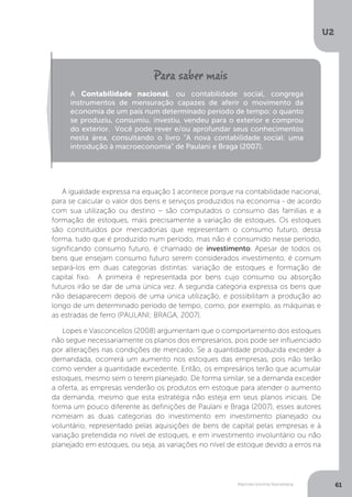 Macroeconomia Keynesiana
U2
61
A igualdade expressa na equação 1 acontece porque na contabilidade nacional,
para se calcular o valor dos bens e serviços produzidos na economia - de acordo
com sua utilização ou destino – são computados o consumo das famílias e a
formação de estoques, mais precisamente a variação de estoques. Os estoques
são constituídos por mercadorias que representam o consumo futuro, dessa
forma, tudo que é produzido num período, mas não é consumido nesse período,
significando consumo futuro, é chamado de investimento. Apesar de todos os
bens que ensejam consumo futuro serem considerados investimento, é comum
separá-los em duas categorias distintas: variação de estoques e formação de
capital fixo. A primeira é representada por bens cujo consumo ou absorção
futuros irão se dar de uma única vez. A segunda categoria expressa os bens que
não desaparecem depois de uma única utilização, e possibilitam a produção ao
longo de um determinado período de tempo, como, por exemplo, as máquinas e
as estradas de ferro (PAULANI; BRAGA, 2007).
Lopes e Vasconcellos (2008) argumentam que o comportamento dos estoques
não segue necessariamente os planos dos empresários, pois pode ser influenciado
por alterações nas condições de mercado. Se a quantidade produzida exceder a
demandada, ocorrerá um aumento nos estoques das empresas, pois não terão
como vender a quantidade excedente. Então, os empresários terão que acumular
estoques, mesmo sem o terem planejado. De forma similar, se a demanda exceder
a oferta, as empresas venderão os produtos em estoque para atender o aumento
da demanda, mesmo que esta estratégia não esteja em seus planos iniciais. De
forma um pouco diferente às definições de Paulani e Braga (2007), esses autores
nomeiam as duas categorias do investimento em investimento planejado ou
voluntário, representado pelas aquisições de bens de capital pelas empresas e à
variação pretendida no nível de estoques, e em investimento involuntário ou não
planejado em estoques, ou seja, as variações no nível de estoque devido a erros na
A Contabilidade nacional, ou contabilidade social, congrega
instrumentos de mensuração capazes de aferir o movimento da
economia de um país num determinado período de tempo: o quanto
se produziu, consumiu, investiu, vendeu para o exterior e comprou
do exterior. Você pode rever e/ou aprofundar seus conhecimentos
nesta área, consultando o livro “A nova contabilidade social: uma
introdução à macroeconomia” de Paulani e Braga (2007).
 