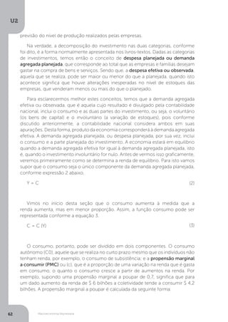 Macroeconomia Keynesiana
U2
62
previsão do nível de produção realizados pelas empresas.
Na verdade, a decomposição do investimento nas duas categorias, conforme
foi dito, é a forma normalmente apresentada nos livros-textos. Dadas as categorias
de investimentos, temos então o conceito de despesa planejada ou demanda
agregada planejada, que corresponde ao total que as empresas e famílias desejam
gastar na compra de bens e serviços. Sendo que, a despesa efetiva ou observada,
aquela que se realiza, pode ser maior ou menor do que a planejada, quando isto
acontece significa que houve alterações inesperadas no nível de estoques das
empresas, que venderam menos ou mais do que o planejado.
Para esclarecermos melhor estes conceitos, temos que a demanda agregada
efetiva ou observada, que é aquela cujo resultado é divulgado pela contabilidade
nacional, inclui o consumo e as duas partes do investimento, ou seja, o voluntário
(os bens de capital) e o involuntário (a variação de estoques), pois conforme
discutido anteriormente, a contabilidade nacional considera ambos em suas
apurações. Desta forma, produto da economia corresponderá à demanda agregada
efetiva. A demanda agregada planejada, ou despesa planejada, por sua vez, inclui
o consumo e a parte planejada do investimento. A economia estará em equilíbrio
quando a demanda agregada efetiva for igual à demanda agregada planejada, isto
é, quando o investimento involuntário for nulo. Antes de vermos isso graficamente,
veremos primeiramente como se determina a renda de equilíbrio. Para isto vamos
supor que o consumo seja o único componente da demanda agregada planejada,
conforme expressão 2 abaixo.
Y = C
									
Vimos no início desta seção que o consumo aumenta à medida que a
renda aumenta, mas em menor proporção. Assim, a função consumo pode ser
representada conforme a equação 3.
C = C (Y)
O consumo, portanto, pode ser dividido em dois componentes. O consumo
autônomo (C0), aquele que se realiza no curto prazo mesmo que os indivíduos não
tenham renda, por exemplo, o consumo de subsistência; e a propensão marginal
a consumir (PMC) ou (c), que é a proporção de uma variação na renda que é gasta
em consumo, o quanto o consumo cresce a partir de aumentos na renda. Por
exemplo, supondo uma propensão marginal a poupar de 0,7, significa que para
um dado aumento da renda de $ 6 bilhões a coletividade tende a consumir $ 4,2
bilhões. A propensão marginal a poupar é calculada da seguinte forma:
(2)
(3)
 