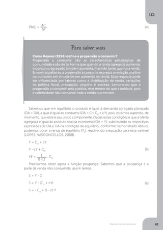 Macroeconomia Keynesiana
U2
63
Sabemos que em equilíbrio o produto é igual à demanda agregada planejada
(OA = DA), a qual é igual ao consumo (DA = C= C0
+ cY), pois, estamos supondo, de
momento, que este é seu único componente. Dadas estas condições e que a oferta
agregada é igual ao produto real da economia (OA = Y), substituindo as respectivas
expressões de OA e DA na condição de equilíbrio, conforme demonstrado abaixo,
podemos obter a renda de equilíbrio (YE
), resolvendo a equação para esta variável
(LOPES; VASCONCELLOS, 2008).
Y = C0
+ cY
Y - cY + C0
YE = 1
(1-C)
. C0
Precisamos obter agora a função poupança. Sabemos que a poupança é a
parte da renda não consumida, assim temos:
S = Y - C
S = Y - (C0
+ cY)
S = - C0
+ (1 - c) Y
PMC = ∆C
∆Y
Como Keynes (1996) define a propensão a consumir?
Propensão a consumir: são as características psicológicas da
comunidade e são de tal forma que quando a renda agregada aumenta,
o consumo agregado também aumenta, mas não tanto quanto a renda.
Em outras palavras, a propensão a consumir expressa a variação positiva
no consumo em virtude de um aumento na renda. Essa resposta pode
ser influenciada por fatores como a distribuição de renda, variações
na política fiscal, precaução, orgulho e avareza. Lembrando que a
propensão a consumir será positiva, mas menor do que a unidade, pois
a coletividade não consome toda a renda que recebe.
(4)
(5)
(6)
 