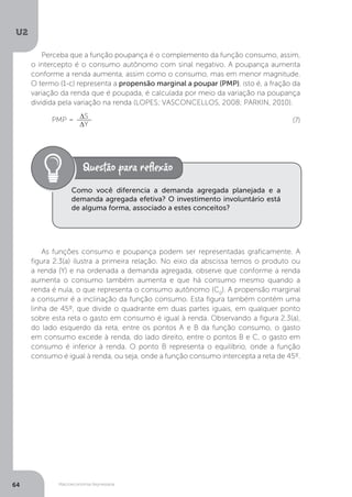 Macroeconomia Keynesiana
U2
64
Perceba que a função poupança é o complemento da função consumo, assim,
o intercepto é o consumo autônomo com sinal negativo. A poupança aumenta
conforme a renda aumenta, assim como o consumo, mas em menor magnitude.
O termo (1-c) representa a propensão marginal a poupar (PMP), isto é, a fração da
variação da renda que é poupada, é calculada por meio da variação na poupança
dividida pela variação na renda (LOPES; VASCONCELLOS, 2008; PARKIN, 2010).
PMP = ∆S
∆Y
As funções consumo e poupança podem ser representadas graficamente. A
figura 2.3(a) ilustra a primeira relação. No eixo da abscissa temos o produto ou
a renda (Y) e na ordenada a demanda agregada, observe que conforme a renda
aumenta o consumo também aumenta e que há consumo mesmo quando a
renda é nula, o que representa o consumo autônomo (C0
). A propensão marginal
a consumir é a inclinação da função consumo. Esta figura também contém uma
linha de 45º, que divide o quadrante em duas partes iguais, em qualquer ponto
sobre esta reta o gasto em consumo é igual à renda. Observando a figura 2.3(a),
do lado esquerdo da reta, entre os pontos A e B da função consumo, o gasto
em consumo excede à renda, do lado direito, entre o pontos B e C, o gasto em
consumo é inferior à renda. O ponto B representa o equilíbrio, onde a função
consumo é igual à renda, ou seja, onde a função consumo intercepta a reta de 45º.
(7)
Como você diferencia a demanda agregada planejada e a
demanda agregada efetiva? O investimento involuntário está
de alguma forma, associado a estes conceitos?
 