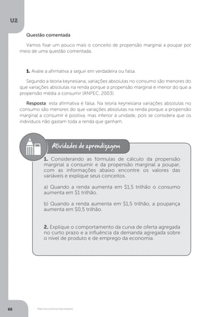 Macroeconomia Keynesiana
U2
66
Questão comentada
Vamos fixar um pouco mais o conceito de propensão marginal a poupar por
meio de uma questão comentada.
1. Avalie a afirmativa a seguir em verdadeira ou falsa.
Segundo a teoria keynesiana, variações absolutas no consumo são menores do
que variações absolutas na renda porque a propensão marginal é menor do que a
propensão média a consumir (ANPEC, 2003).
Resposta: esta afirmativa é falsa. Na teoria keynesiana variações absolutas no
consumo são menores do que variações absolutas na renda porque a propensão
marginal a consumir é positiva, mas inferior à unidade, pois se considera que os
indivíduos não gastam toda a renda que ganham.
1. Considerando as fórmulas de cálculo da propensão
marginal a consumir e da propensão marginal a poupar,
com as informações abaixo encontre os valores das
variáveis e explique seus conceitos.
a) Quando a renda aumenta em $1,5 trilhão o consumo
aumenta em $1 trilhão.
b) Quando a renda aumenta em $1,5 trilhão, a poupança
aumenta em $0,5 trilhão.
2. Explique o comportamento da curva de oferta agregada
no curto prazo e a influência da demanda agregada sobre
o nível de produto e de emprego da economia.
 