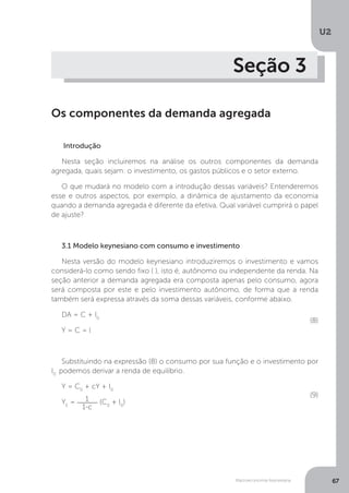 Macroeconomia Keynesiana
U2
67
Seção 3
Os componentes da demanda agregada
Introdução
Nesta seção incluiremos na análise os outros componentes da demanda
agregada, quais sejam: o investimento, os gastos públicos e o setor externo.
O que mudará no modelo com a introdução dessas variáveis? Entenderemos
esse e outros aspectos, por exemplo, a dinâmica de ajustamento da economia
quando a demanda agregada é diferente da efetiva. Qual variável cumprirá o papel
de ajuste?
3.1 Modelo keynesiano com consumo e investimento
Nesta versão do modelo keynesiano introduziremos o investimento e vamos
considerá-lo como sendo fixo ( ), isto é, autônomo ou independente da renda. Na
seção anterior a demanda agregada era composta apenas pelo consumo, agora
será composta por este e pelo investimento autônomo, de forma que a renda
também será expressa através da soma dessas variáveis, conforme abaixo.
DA = C + I0
Y = C = l
Substituindo na expressão (8) o consumo por sua função e o investimento por
I0
podemos derivar a renda de equilíbrio.
Y = C0
+ cY + I0
YE
= 1
1-c
(C0
+ I0
)
(8)
(9)
 