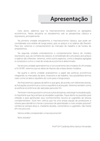 Apresentação
Caro aluno, sabemos que na macroeconomia estudamos os agregados
econômicos. Nesta disciplina os estudaremos sob as perspectivas clássica e
keynesiana, principalmente.
Na primeira unidade estudaremos a macroeconomia clássica, que pode ser
considerada uma análise de longo prazo, pois os preços e os salários são flexíveis.
Para isto, veremos o comportamento do mercado de trabalho e de fundos de
empréstimos.
Na segunda unidade entenderemos o comportamento básico do modelo
keynesiano, que, ao contrário do clássico, é considerado de curto prazo, pois preços
e salários são inflexíveis. Veremos, entre outros aspectos, como a despesa agregada
é composta e como o nível de renda da economia é determinado.
Na terceira unidade aprenderemos o funcionamento dos modelos IS-LM simples
e IS-LM-BP, veremos que as ideias de Keynes são a base destes modelos.
Na quarta e última unidade analisaremos o papel das políticas econômicas
integrando os mercados de bens, financeiro e de trabalho. Isso possibilitará termos
claro como se dará o equilíbrio do curto para o longo prazo.
No final seremos capazes de definir o que gera, de acordo com diferentes teorias,
as flutuações econômicas e como o equilíbrio é alcançado. Veremos também como
as políticas econômicas são aplicadas para este fim.
Tenhaemmentequeassimcomoasoutrasdisciplinas,estaexigemuitadedicação,
é importante que faça sempre as atividades sugeridas. Fique atento às questões para
reflexão e para aprofundar seus conhecimentos recorra às sugestões de leituras
complementares. Você tem ciência que há uma ampla equipe de professores e
tutores para atendê-lo e tornar o processo de aprendizado o mais simples possível?
Lembre-se sempre disso e, mediante dúvidas, comentários e sugestões, não hesite
em nos procurar.
Vamos então compreender a macroeconomia?
Bons estudos!
Profª Drª Carlândia Brito Santos Fernandes
 