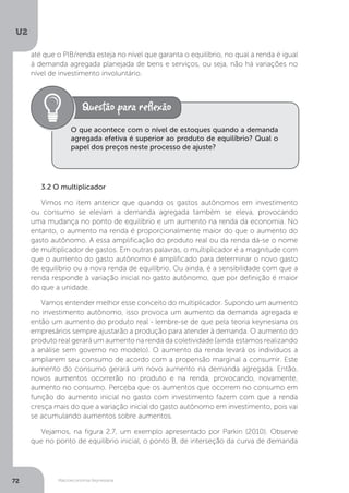 Macroeconomia Keynesiana
U2
72
até que o PIB/renda esteja no nível que garanta o equilíbrio, no qual a renda é igual
à demanda agregada planejada de bens e serviços, ou seja, não há variações no
nível de investimento involuntário.
3.2 O multiplicador
Vimos no item anterior que quando os gastos autônomos em investimento
ou consumo se elevam a demanda agregada também se eleva, provocando
uma mudança no ponto de equilíbrio e um aumento na renda da economia. No
entanto, o aumento na renda é proporcionalmente maior do que o aumento do
gasto autônomo. A essa amplificação do produto real ou da renda dá-se o nome
de multiplicador de gastos. Em outras palavras, o multiplicador é a magnitude com
que o aumento do gasto autônomo é amplificado para determinar o novo gasto
de equilíbrio ou a nova renda de equilíbrio. Ou ainda, é a sensibilidade com que a
renda responde à variação inicial no gasto autônomo, que por definição é maior
do que a unidade.
Vamos entender melhor esse conceito do multiplicador. Supondo um aumento
no investimento autônomo, isso provoca um aumento da demanda agregada e
então um aumento do produto real - lembre-se de que pela teoria keynesiana os
empresários sempre ajustarão a produção para atender à demanda. O aumento do
produto real gerará um aumento na renda da coletividade (ainda estamos realizando
a análise sem governo no modelo). O aumento da renda levará os indivíduos a
ampliarem seu consumo de acordo com a propensão marginal a consumir. Este
aumento do consumo gerará um novo aumento na demanda agregada. Então,
novos aumentos ocorrerão no produto e na renda, provocando, novamente,
aumento no consumo. Perceba que os aumentos que ocorrem no consumo em
função do aumento inicial no gasto com investimento fazem com que a renda
cresça mais do que a variação inicial do gasto autônomo em investimento, pois vai
se acumulando aumentos sobre aumentos.
Vejamos, na figura 2.7, um exemplo apresentado por Parkin (2010). Observe
que no ponto de equilíbrio inicial, o ponto B, de interseção da curva de demanda
O que acontece com o nível de estoques quando a demanda
agregada efetiva é superior ao produto de equilíbrio? Qual o
papel dos preços neste processo de ajuste?
 