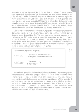 Macroeconomia Keynesiana
U2
73
agregada planejada e da reta de 45º, o PIB real é de $13 trilhões. O que acontece
com o ponto de equilíbrio se o gasto autônomo em investimento aumentar em
$0.5 trilhão? Quando o aumento no gasto é adicionado à demanda agregada
inicial, esta aumenta em $0.5 trilhão para cada nível do PIB real, gerando uma
nova curva de demanda agregada (DA’) acima da inicial. Este deslocamento da
curva DA gera um novo ponto de equilíbrio (D’), mais alto, na interseção da curva
de demanda agregada planejada e da reta de 45º, ou seja, a demanda agregada
planejada é igual à efetiva, no montante de $15 trilhões (PARKIN, 2010).
Vamos entender melhor a dinâmica do multiplicador através do exemplo acima.
Compare o montante do produto/renda no ponto de equilíbrio inicial (B) com o
do novo ponto de equilíbrio (D’). Veja que o aumento no gasto autônomo em
investimento de $0.5 trilhão gerou um aumento no produto real da economia de
$2 trilhões, passou de $13 para $15, ou seja, o aumento do produto de equilíbrio
foi de quatro vezes do aumento inicial do gasto em investimento, claramente o
multiplicador é maior do que 1, especificamente 4. Para conferir este valor, vejamos
como se realiza o cálculo do multiplicador de gastos.
Inicialmente, quando o gasto em investimento aumenta, a demanda agregada
planejada supera a demanda agregada efetiva, o PIB real, então, conforme vimos
anteriormente, os estoques das firmas são reduzidos. As empresas reagem
contratando mais trabalhadores e aumentando a produção, o PIB e a renda. O
aumento da renda induz ao aumento do consumo, assim, o PIB de equilíbrio
aumenta na proporção do aumento inicial no investimento mais a proporção no
aumento induzido no consumo. No exemplo anterior, como o aumento inicial
no gasto foi de $0.5 trilhão e o PIB real aumentou em $2 trilhões, infere-se que o
aumento no consumo induzido foi de $1,5 trilhão.
Cálculo do multiplicador de gastos
(10)
Multiplicador =
Variação da renda nacional (∆Y)
Variação autônoma na DA (∆DA)
Multiplicador =
$ 2 trilhões
$ 0,5 trilhão
= 4
 