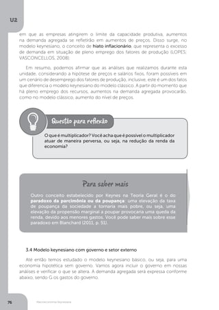 Macroeconomia Keynesiana
U2
76
em que as empresas atingirem o limite da capacidade produtiva, aumentos
na demanda agregada se refletirão em aumentos de preços. Disso surge, no
modelo keynesiano, o conceito de hiato inflacionário, que representa o excesso
de demanda em situação de pleno emprego dos fatores de produção (LOPES;
VASCONCELLOS, 2008).
Em resumo, podemos afirmar que as análises que realizamos durante esta
unidade, considerando a hipótese de preços e salários fixos, foram possíveis em
um cenário de desemprego dos fatores de produção, inclusive, este é um dos fatos
que diferencia o modelo keynesiano do modelo clássico. A partir do momento que
há pleno emprego dos recursos, aumentos na demanda agregada provocarão,
como no modelo clássico, aumento do nível de preços.
Oqueémultiplicador?Vocêachaqueépossívelomultiplicador
atuar de maneira perversa, ou seja, na redução da renda da
economia?
Outro conceito estabelecido por Keynes na Teoria Geral é o do
paradoxo da parcimônia ou da poupança: uma elevação da taxa
de poupança da sociedade a tornaria mais pobre, ou seja, uma
elevação da propensão marginal a poupar provocaria uma queda da
renda, devido aos menores gastos. Você pode saber mais sobre esse
paradoxo em Blanchard (2011, p. 51).
3.4 Modelo keynesiano com governo e setor externo
Até então temos estudado o modelo keynesiano básico, ou seja, para uma
economia hipotética sem governo. Vamos agora incluir o governo em nossas
análises e verificar o que se altera. A demanda agregada será expressa conforme
abaixo, sendo G os gastos do governo.
 