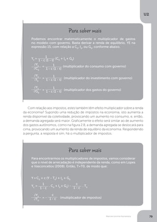 Macroeconomia Keynesiana
U2
79
Com relação aos impostos, estes também têm efeito multiplicador sobre a renda
da economia? Supondo uma redução de impostos na economia, isto aumenta a
renda disponível da coletividade, provocando um aumento no consumo, e, então,
a demanda agregada será maior. Graficamente o efeito será similar ao de aumento
dos gastos autônomos, como na figura 2.8, a demanda agregada se deslocará para
cima, provocando um aumento da renda de equilíbrio da economia. Respondendo
à pergunta, a resposta é sim, há o multiplicador de impostos.
Podemos encontrar matematicamente o multiplicador de gastos
no modelo com governo. Basta derivar a renda de equilíbrio, YE na
expressão 15, com relação a C0
, I0
, ou G0
, conforme abaixo.
YE
=
1
1 - c (1 - t)
(C0
+ I0
+ G0
)
∂YE
∂C0
= 1
1 - c (1 - t)
(multiplicador do consumo com governo)
∂YE
∂I0
=
1
1 - c (1 - t)
(multiplicador do investimento com governo)
∂YE
∂G0
=
1
1 - c (1 - t)
(multiplicador dos gastos do governo)
Para encontrarmos os multiplicadores de impostos, vamos considerar
que o nível de arrecadação é independente da renda, como em Lopes
e Vasconcellos (2008). Então, T=T0, de modo que:
Y =C0
+ c (Y - T0
) + I0
+ G0
YE
=
1
1 - c
. C0
+ I0
+ G0
) -
c
1 - c
. T0
∂YE
∂T0
= -
c
1 - c (multiplicador de impostos)
 