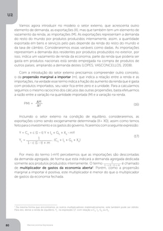 Macroeconomia Keynesiana
U2
80
Vamos agora introduzir no modelo o setor externo, que acrescenta outro
elemento de demanda, as exportações (X), mas que também tem um elemento de
vazamento da renda, as importações (M). As exportações representam a demanda
do resto do mundo por produtos produzidos internamente, assim, a quantidade
exportada em bens e serviços pelo país depende da renda do resto do mundo e
da taxa de câmbio. Consideraremos essas variáveis como dadas. As importações
representam a demanda dos residentes por produtos produzidos no exterior, por
isso, indica um vazamento de renda da economia, parte da renda que poderia ser
gasta em produtos nacionais está sendo empregada na compra de produtos de
outros países, ampliando a demanda destes (LOPES; VASCONCELLOS, 2008).
Com a introdução do setor externo precisamos compreender outro conceito,
o da propensão marginal a importar (m), que indica a relação entre a renda e as
importações, na verdade esse termo indica a fração do aumento da renda que é gasta
com produtos importados, seu valor fica entre zero e a unidade. Para a calcularmos
seguimos o mesmo raciocínio dos cálculos das outras propensões, basta efetuarmos
a razão entre a variação na quantidade importada (M) e a variação na renda.
PMI = ∆M
∆Y
Incluindo o setor externo na condição de equilíbrio, consideraremos, as
exportações como sendo exogenamente determinada (X= X0), assim como temos
feito para o investimento e os gastos do governo, ficaremos com a seguinte expressão:
Y = C0
+ c (1 – t) Y + I0
+ G0
+ X0
- mY
YE
=
1
1 - c (1 - t) + m
. (C0
+ I0
+ G0
+ X0
)
Por meio do termo (-mY) percebemos que as importações são descontadas
da demanda agregada, de forma que esta indicará a demanda agregada dedicada
somente aos produtos produzidos internamente. O termo 1
1 - c (1 - t) + m
é chamado
de multiplicador de gastos da economia aberta1
. Porém, como a propensão
marginal a importar é positiva, este multiplicador é menor do que o multiplicador
de gastos da economia fechada.
(16)
(17)
1
Da mesma forma que encontramos os outros multiplicadores matematicamente, este também pode ser obtido.
Para isto, derive a renda de equilíbrio, YE
na expressão 17, com relação a C0
, I0
, G0
ou X0
.
 