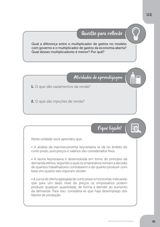 Macroeconomia Keynesiana
U2
81
Qual a diferença entre o multiplicador de gastos no modelo
com governo e o multiplicador de gastos da economia aberta?
Qual desses multiplicadores é menor? Por quê?
1. O que são vazamentos da renda?
2. O que são injeções de renda?
Nesta unidade você aprendeu que:
• A análise da macroeconomia keynesiana se dá no âmbito do
curto prazo, pois preços e salários são considerados fixos.
• A teoria keynesiana é desenvolvida em torno do princípio da
demanda efetiva, segundo o qual os empresários tomam a decisão
de quantos trabalhadores contratarem e de quanto produzir com
base em quanto eles esperam vender.
• A curva de oferta agregada de curto prazo é horizontal, indicando
que para um dado nível de preços os empresários podem
produzir qualquer quantidade, de forma a atender ao aumento
da demanda. Para isso, considera-se que haja desemprego dos
fatores de produção.
 