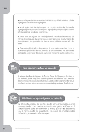 Macroeconomia Keynesiana
U2
82
• A cruz keynesiana é a representação do equilíbrio entre a oferta
agregada e a demanda agregada.
• Você aprendeu também que os componentes da demanda
agregada planejada (ou da despesa agregada planejada) provocam
efeitos sobre a renda da economia.
• Que em situações de desequilíbrios macroeconômicos os
níveis de estoques das empresas, o componente involuntário do
investimento, se ajustarão de forma a reequilibrar o mercado de
bens.
• Que o multiplicador dos gastos é um efeito que faz com o
aumento gerado na renda, devido a um aumento na demanda
agregada, seja maior do que o aumento inicial no gasto autônomo.
A leitura da obra de Keynes “A Teoria Geral do Emprego do Juro e
da Moeda” é um requisito básico para os estudantes de Ciências
Econômicas. Realizando esta leitura você poderá aprofundar seus
conhecimentos sobre a macroeconomia keynesiana. Boa leitura!
1. O multiplicador de gastos pode ser conceituado como
a magnitude com que o aumento do gasto autônomo é
amplificado para determinar o novo gasto de equilíbrio
ou a nova renda de equilíbrio. No caso do multiplicador
tributário, é correto afirmar que:
 
