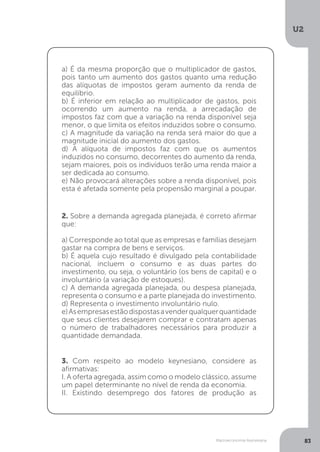 Macroeconomia Keynesiana
U2
83
a) É da mesma proporção que o multiplicador de gastos,
pois tanto um aumento dos gastos quanto uma redução
das alíquotas de impostos geram aumento da renda de
equilíbrio.
b) É inferior em relação ao multiplicador de gastos, pois
ocorrendo um aumento na renda, a arrecadação de
impostos faz com que a variação na renda disponível seja
menor, o que limita os efeitos induzidos sobre o consumo.
c) A magnitude da variação na renda será maior do que a
magnitude inicial do aumento dos gastos.
d) A alíquota de impostos faz com que os aumentos
induzidos no consumo, decorrentes do aumento da renda,
sejam maiores, pois os indivíduos terão uma renda maior a
ser dedicada ao consumo.
e) Não provocará alterações sobre a renda disponível, pois
esta é afetada somente pela propensão marginal a poupar.
2. Sobre a demanda agregada planejada, é correto afirmar
que:
a) Corresponde ao total que as empresas e famílias desejam
gastar na compra de bens e serviços.
b) É aquela cujo resultado é divulgado pela contabilidade
nacional, incluem o consumo e as duas partes do
investimento, ou seja, o voluntário (os bens de capital) e o
involuntário (a variação de estoques).
c) A demanda agregada planejada, ou despesa planejada,
representa o consumo e a parte planejada do investimento.
d) Representa o investimento involuntário nulo.
e)Asempresasestãodispostasavenderqualquerquantidade
que seus clientes desejarem comprar e contratam apenas
o número de trabalhadores necessários para produzir a
quantidade demandada.
3. Com respeito ao modelo keynesiano, considere as
afirmativas:
I. A oferta agregada, assim como o modelo clássico, assume
um papel determinante no nível de renda da economia.
II. Existindo desemprego dos fatores de produção as
 