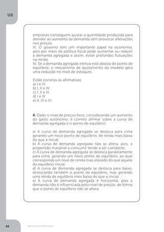 Macroeconomia Keynesiana
U2
84
empresas conseguem ajustar a quantidade produzida para
atender ao aumento da demanda sem provocar alterações
nos preços.
III. O governo tem um importante papel na economia,
pois por meio da política fiscal pode aumentar ou reduzir
a demanda agregada e assim, evitar profundas flutuações
na renda.
IV. Se a demanda agregada efetiva está abaixo do ponto de
equilíbrio, o mecanismo de ajustamento do modelo gera
uma redução no nível de estoques.
Estão corretas as afirmativas:
a) I e IV.
b) I, II e IV.
c) I, II e III.
d) I e III
e) II, III e IV.
4. Dado o nível de preços fixos, considerando um aumento
do gasto autônomo, é correto afirmar sobre a curva de
demanda agregada e o ponto de equilíbrio:
a) A curva de demanda agregada se desloca para cima
gerando um novo ponto de equilíbrio, de renda mais baixa
do que a inicial.
b) A curva de demanda agregada não se altera, pois, a
propensão marginal a consumir tende a ser constante.
c) A curva de demanda agregada se desloca paralelamente
para cima, gerando um novo ponto de equilíbrio, ao qual
corresponde um nível de renda mais elevado do que aquele
do equilíbrio inicial.
d) A curva de demanda agregada se desloca para baixo,
deslocando também o ponto de equilíbrio, mas gerando
uma renda de equilíbrio mais baixa do que a inicial.
e) A curva de demanda agregada é horizontal, pois a
demanda não é influenciada pelo nível de preços, de forma
que o ponto de equilíbrio não se altera.
 
