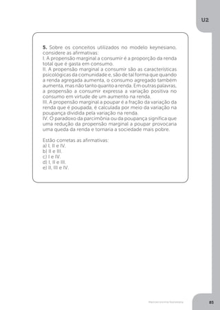 Macroeconomia Keynesiana
U2
85
5. Sobre os conceitos utilizados no modelo keynesiano,
considere as afirmativas:
I. A propensão marginal a consumir é a proporção da renda
total que é gasta em consumo.
II. A propensão marginal a consumir são as características
psicológicas da comunidade e, são de tal forma que quando
a renda agregada aumenta, o consumo agregado também
aumenta, mas não tanto quanto a renda. Em outras palavras,
a propensão a consumir expressa a variação positiva no
consumo em virtude de um aumento na renda.
III. A propensão marginal a poupar é a fração da variação da
renda que é poupada, é calculada por meio da variação na
poupança dividida pela variação na renda.
IV. O paradoxo da parcimônia ou da poupança significa que
uma redução da propensão marginal a poupar provocaria
uma queda da renda e tornaria a sociedade mais pobre.
Estão corretas as afirmativas:
a) I, II e IV.
b) II e III.
c) I e IV.
d) I, II e III.
e) II, III e IV.
 