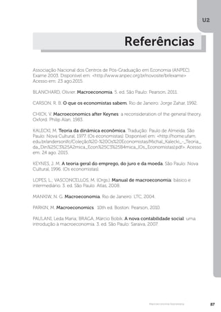 U2
87
Macroeconomia Keynesiana
Referências
Associação Nacional dos Centros de Pós-Graduação em Economia (ANPEC).
Exame 2003. Disponível em: <http://www.anpec.org.br/novosite/br/exame>
Acesso em: 23 ago.2015.
BLANCHARD, Olivier. Macroeconomia. 5. ed. São Paulo: Pearson, 2011.
CARSON, R. B. O que os economistas sabem. Rio de Janeiro: Jorge Zahar, 1992.
CHICK, V. Macroeconomics after Keynes: a reconsideration of the general theory.
Oxford: Philip Alan. 1983.
KALECKI, M. Teoria da dinâmica econômica. Tradução: Paulo de Almeida. São
Paulo: Nova Cultural, 1977. (Os economistas). Disponível em: <http://home.ufam.
edu.br/andersonlfc/Coleção%20-%20Os%20Economistas/Michal_Kalecki_-_Teoria_
da_Din%25C3%25A2mica_Econ%25C3%25B4mica_(Os_Economistas).pdf>. Acesso
em: 24 ago. 2015.
KEYNES, J. M. A teoria geral do emprego, do juro e da moeda. São Paulo: Nova
Cultural, 1996. (Os economistas).
LOPES, L.; VASCONCELLOS, M. (Orgs.). Manual de macroeconomia: básico e
intermediário. 3. ed. São Paulo: Atlas, 2008.
MANKIW, N. G. Macroeconomia. Rio de Janeiro: LTC, 2004.
PARKIN, M. Macroeconomics. 10th ed. Boston: Pearson, 2010.
PAULANI, Leda Maria; BRAGA, Márcio Bobik. A nova contabilidade social: uma
introdução à macroeconomia. 3. ed. São Paulo: Saraiva, 2007.
 
