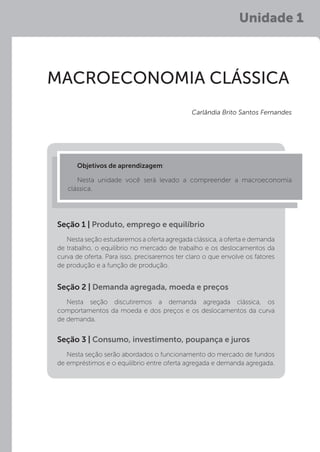 Unidade 1
MACROECONOMIA CLÁSSICA
Objetivos de aprendizagem:
Nesta unidade você será levado a compreender a macroeconomia
clássica.
Carlândia Brito Santos Fernandes
Nesta seção estudaremos a oferta agregada clássica, a oferta e demanda
de trabalho, o equilíbrio no mercado de trabalho e os deslocamentos da
curva de oferta. Para isso, precisaremos ter claro o que envolve os fatores
de produção e a função de produção.
Nesta seção discutiremos a demanda agregada clássica, os
comportamentos da moeda e dos preços e os deslocamentos da curva
de demanda.
Nesta seção serão abordados o funcionamento do mercado de fundos
de empréstimos e o equilíbrio entre oferta agregada e demanda agregada.
Seção 1 | Produto, emprego e equilíbrio
Seção 2 | Demanda agregada, moeda e preços
Seção 3 | Consumo, investimento, poupança e juros
 