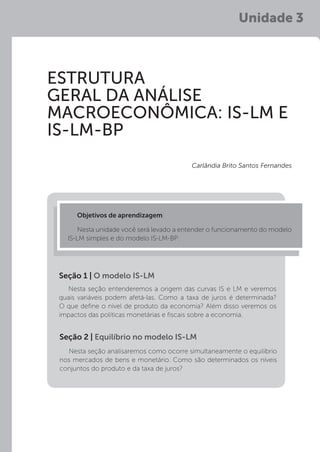 Unidade 3
ESTRUTURA
GERAL DA ANÁLISE
MACROECONÔMICA: IS-LM E
IS-LM-BP
Objetivos de aprendizagem:
Nesta unidade você será levado a entender o funcionamento do modelo
IS-LM simples e do modelo IS-LM-BP.
Carlândia Brito Santos Fernandes
Nesta seção entenderemos a origem das curvas IS e LM e veremos
quais variáveis podem afetá-las. Como a taxa de juros é determinada?
O que define o nível de produto da economia? Além disso veremos os
impactos das políticas monetárias e fiscais sobre a economia.
Seção 1 | O modelo IS-LM
Nesta seção analisaremos como ocorre simultaneamente o equilíbrio
nos mercados de bens e monetário. Como são determinados os níveis
conjuntos do produto e da taxa de juros?
Seção 2 | Equilíbrio no modelo IS-LM
 