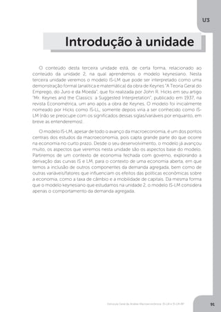 Estrutura Geral da Análise Macroeconômica: IS-LM e IS-LM-BP
U3
91
Introdução à unidade
O conteúdo desta terceira unidade está, de certa forma, relacionado ao
conteúdo da unidade 2, na qual aprendemos o modelo keynesiano. Nesta
terceira unidade veremos o modelo IS-LM que pode ser interpretado como uma
demonstração formal (analítica e matemática) da obra de Keynes “A Teoria Geral do
Emprego, do Juro e da Moeda”, que foi realizada por John R. Hicks em seu artigo
“Mr. Keynes and the Classics: a Suggested Interpretation”, publicado em 1937, na
revista Econométrica, um ano após a obra de Keynes. O modelo foi inicialmente
nomeado por Hicks como IS-LL, somente depois viria a ser conhecido como IS-
LM (não se preocupe com os significados dessas siglas/variáveis por enquanto, em
breve as entenderemos).
O modelo IS-LM, apesar de todo o avanço da macroeconomia, é um dos pontos
centrais dos estudos da macroeconomia, pois capta grande parte do que ocorre
na economia no curto prazo. Desde o seu desenvolvimento, o modelo já avançou
muito, os aspectos que veremos nesta unidade são os aspectos base do modelo.
Partiremos de um contexto de economia fechada com governo, explorando a
derivação das curvas IS e LM, para o contexto de uma economia aberta, em que
temos a inclusão de outros componentes da demanda agregada, bem como de
outras variáveis/fatores que influenciam os efeitos das políticas econômicas sobre
a economia, como a taxa de câmbio e a mobilidade de capitais. Da mesma forma
que o modelo keynesiano que estudamos na unidade 2, o modelo IS-LM considera
apenas o comportamento da demanda agregada.
 