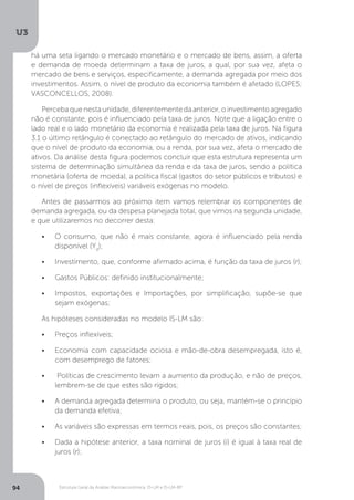 Estrutura Geral da Análise Macroeconômica: IS-LM e IS-LM-BP
U3
94
há uma seta ligando o mercado monetário e o mercado de bens, assim, a oferta
e demanda de moeda determinam a taxa de juros, a qual, por sua vez, afeta o
mercado de bens e serviços, especificamente, a demanda agregada por meio dos
investimentos. Assim, o nível de produto da economia também é afetado (LOPES;
VASCONCELLOS, 2008).
Perceba que nesta unidade, diferentemente da anterior, o investimento agregado
não é constante, pois é influenciado pela taxa de juros. Note que a ligação entre o
lado real e o lado monetário da economia é realizada pela taxa de juros. Na figura
3.1 o último retângulo é conectado ao retângulo do mercado de ativos, indicando
que o nível de produto da economia, ou a renda, por sua vez, afeta o mercado de
ativos. Da análise desta figura podemos concluir que esta estrutura representa um
sistema de determinação simultânea da renda e da taxa de juros, sendo a política
monetária (oferta de moeda), a política fiscal (gastos do setor públicos e tributos) e
o nível de preços (inflexíveis) variáveis exógenas no modelo.
Antes de passarmos ao próximo item vamos relembrar os componentes de
demanda agregada, ou da despesa planejada total, que vimos na segunda unidade,
e que utilizaremos no decorrer desta:
•	 O consumo, que não é mais constante, agora é influenciado pela renda
disponível (Yd
);
•	 Investimento, que, conforme afirmado acima, é função da taxa de juros (r);
•	 Gastos Públicos: definido institucionalmente;
•	 Impostos, exportações e Importações, por simplificação, supõe-se que
sejam exógenas;
As hipóteses consideradas no modelo IS-LM são:
•	 Preços inflexíveis;
•	 Economia com capacidade ociosa e mão-de-obra desempregada, isto é,
com desemprego de fatores;
•	 Políticas de crescimento levam a aumento da produção, e não de preços,
lembrem-se de que estes são rígidos;
•	 A demanda agregada determina o produto, ou seja, mantém-se o princípio
da demanda efetiva;
•	 As variáveis são expressas em termos reais, pois, os preços são constantes;
•	 Dada a hipótese anterior, a taxa nominal de juros (i) é igual à taxa real de
juros (r);
 