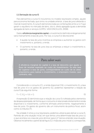 Estrutura Geral da Análise Macroeconômica: IS-LM e IS-LM-BP
U3
95
Considerando o consumo (C), a renda disponível (Yd), o investimento (I), a taxa
real de juros (r) e os gastos do governo (G), podemos representar a relação da
curva IS da seguinte forma:
Y = C (Yd
) + I (r) + G
A expressão (1) demonstra que a relação da curva IS é afetada pelos elementos
da despesa planejada, de forma que o consumo é relacionado diretamente à renda
disponível e o investimento, conforme afirmado anteriormente, negativamente à
taxa de juros. Os gastos do governo são um instrumento da política fiscal, assim
como os tributos (T).
Na unidade 2 vimos a cruz keynesiana, podemos utilizá-la para derivar a curva IS.
Partindo de uma situação inicial, em que temos uma determinada taxa de juros (r1
)
o que acontece se a taxa de juros diminuir para (r2
)? Vamos entender essa situação.
Observe inicialmente o painel (b) da figura 3.2. A taxa de juros inicial (r1
) corresponde,
(1)
1.1 Derivação da curva IS
Para derivarmos a curva IS incluiremos no modelo keynesiano simples, aquele
para economia fechada, que vimos na unidade anterior, a taxa de juros afetando o
nível de investimento. A curva IS demonstra todas as combinações entre a r e Y que
geram o equilíbrio no mercado de bens, isto é, oferta agregada iguala a demanda
agregada de bens e serviços (LOPES; VASCONCELLOS, 2008).
Dada a eficiência marginal do capital, o investimento (definido endogenamente)
varia inversamente à taxa de juros. Por isso, a curva IS é decrescente:
•	 A queda na taxa de juros incentiva as empresas a aumentar os gastos com
investimento e, portanto, a renda.
•	 O aumento na taxa de juros leva as empresas a reduzir o investimento e,
portanto, a renda.
A eficiência marginal do capital é a taxa de desconto que iguala o
fluxo de receitas esperado ao custo do investimento. Se esta taxa
for superior à taxa de juros, correspondente ao custo de se obter
empréstimo para realizar o investimento, o empresário investe, caso
contrário, não.
 