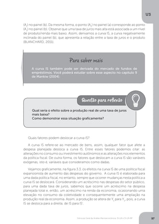 Estrutura Geral da Análise Macroeconômica: IS-LM e IS-LM-BP
U3
97
(A1
) no painel (b). Da mesma forma, o ponto (A2
) no painel (a) corresponde ao ponto
(A2
) no painel (b). Observe que uma taxa de juros mais alta está associada a um nível
de produto/renda mais baixo. Assim, derivamos a curva IS, a curva negativamente
inclinada do painel (b), que apresenta a relação entre a taxa de juros e o produto
(BLANCHARD, 2011).
Quais fatores podem deslocar a curva IS?
A curva IS refere-se ao mercado de bens, assim, qualquer fator que afete a
despesa planejada desloca a curva IS. Entre esses fatores podemos citar: as
alterações no consumo ou investimento autônomos e as alterações nos elementos
da política fiscal. De outra forma, os fatores que deslocam a curva IS são variáveis
exógenas, isto é, variáveis que consideramos como dadas.
Vejamos graficamente, na figura 3.3, os efeitos na curva IS de uma política fiscal
expansionista de aumento das despesas do governo. A curva IS é elaborada para
uma dada política fiscal, no entanto, sempre que ocorrer mudanças nesta política a
curva IS se deslocará. Considerando um acréscimo nas despesas do setor público,
para uma dada taxa de juros, sabemos que ocorre um acréscimo na despesa
planejada total e, então, um acréscimo na renda da economia, ocasionando uma
elevação no consumo da coletividade e consequentemente uma ampliação na
produção real da economia. Assim, a produção se altera de Y1
para Y2
, pois, a curva
IS se desloca para a direita, de IS para IS’.
A curva IS também pode ser derivada do mercado de fundos de
empréstimos. Você poderá estudar sobre esse aspecto no capítulo 9
de Mankiw (2004).
Qual seria o efeito sobre a produção real de uma taxa de juros
mais baixa?
Como demonstrar essa situação graficamente?
 