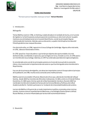 GREGORIO MAMANI BRAYAN ELVIS
Mgr. José RamiroZapata Barrientos
Materia: Investigación De Mercados II
GRUPO:09
¡¡¡LIBEREMOS BOLIVIA!!!
TEORIA MALTHUSIANA
“Siempre parece imposible,hastaque se hace”. NelsonMandela
1. Introducción.-
Bibliografía
Tomas Malthusnacióen 1766, en Dorking,ciudadubicadaenel condado de Surrey,enel sureste
de Inglaterra.Sufamiliaposeíaunabuenaposicióneconómicayun altonivel cultural.Supadre
mantuvouna amistadpersonal conel escocésDavidHume,unade lasprincipalesfiguras
intelectualesdel momento.Además,parasueducación,supadre intentóaplicarlasideasdel
filósofoginebrinoJean-JacquesRousseau.
Con dieciochoaños,en1784, ingresóenel JesusCollege de Cambridge.Algunosañosmástarde,
en1791, obtuvoel doctoradoenArtes.
En 1792 apoyólas «leyesde pobres» que teníanporobjetivodaroportunidadesalosmás
desfavorecidos,escribiendounopúsculo,que nollegóaverlaluz,titulado La crisis.En1793 pasó a
sermiembrodel JesusCollege. Además,en 1797 fue ordenadosacerdote de laIglesiaAnglicana.
Es consideradocomounode los principalesautoresenel senode laescuelade la economía
clásica.Una muestrade laimportanciade este autores que fue distinguidocomomiembrode la
Royal Society.
Fue uno de losprimerosdemógrafos,conobrastanimportantescomoel Ensayosobre el principio
de la población,de 1798, muchasvecesconocidocomo malthusianismo.
Malthusejercióunanotable influencia.Muestrade elloesque,ademásde miembrode laRoyal
Society, desde 1810 fue miembrode diferentesinstituciones.En1821, entró enel Clubde Política
Económica.En 1824 pasó a formar parte de la Real Sociedadde Literatura.Durante 1833 fue
nombradomiembrode laAcademiafrancesade lasCienciasMoralesyPolíticasyde laReal
Academiade Berlín.Tambiénparticipóenla fundaciónde laSociedadEstadísticade Londres.
Las tesisde Malthusinfluyeronde unmodo importante enpolítica,economíayotras ciencias
sociales.Autorescomoel novelistaHarrietMartineau,olosbiólogosCharlesDarwinoAlfred
Russel Wallace,se vieroninfluenciadosporlastesisdel economistabritánico.1
2. Desarrollo
 