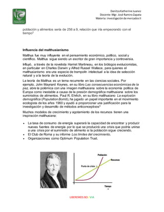 DanitzaKatherine Juanez
Docente:Mgr. José RamiroZapata
Materia: investigaciónde mercadosII
LIBEREMOS BOLIVIA
población y alimentos sería de 256 a 9, relación que iría empeorando con el
tiempo2
Influencia del malthusianismo
Malthus fue muy influyente en el pensamiento económico, político, social y
científico. Malthus sigue siendo un escritor de gran importancia y controversia.
Influyó, a través de la novelista Harriet Martineau, en los biólogos evolucionistas,
en particular en Charles Darwin y Alfred Russel Wallace, para quienes el
malthusianismo era una especie de trampolín intelectual a la idea de selección
natural y a la teoría de la evolución.
La teoría de Malthus es un tema recurrente en las ciencias sociales. Por
ejemplo, John Maynard Keynes, en su libro Las consecuencias económicas de la
paz, abre la polémica con una imagen malthusiana sobre la economía política de
Europa como inestable a causa de la presión demográfica malthusiana sobre los
suministros de alimentos. Paul R. Ehrlich, en su libro malthusiano La explosión
demográfica (Population Bomb), ha jugado un papel importante en el movimiento
ecologista de los años 1960 y ayudó a proporcionar una justificación para la
investigación y desarrollo de métodos anticonceptivos3
Muchos modelos de crecimiento y agotamiento de los recursos tienen una
inspiración malthusiana:
 La tasa de consumo de energía superará la capacidad de encontrar y producir
nuevas fuentes de energía por lo que se producirá una crisis que podría unirse
a una crisis por el suministro de alimento si la población sigue creciendo.
 El Club de Roma y su informe Los límites del crecimiento.
 Organizaciones como Optimum Population Trust.
 